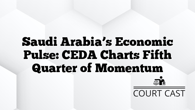 Saudi Arabia’s Economic Pulse: CEDA Charts Fifth Quarter of Momentum