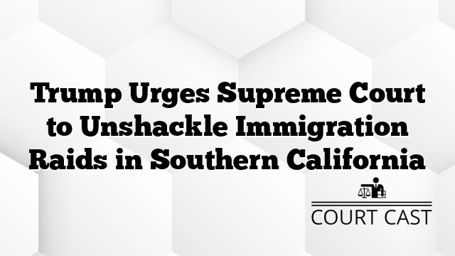 Trump Urges Supreme Court to Unshackle Immigration Raids in Southern California
