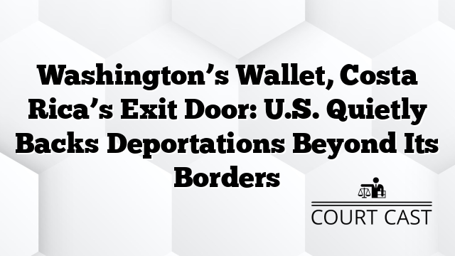 Washington’s Wallet, Costa Rica’s Exit Door: U.S. Quietly Backs Deportations Beyond Its Borders