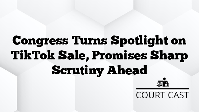 Congress Turns Spotlight on TikTok Sale, Promises Sharp Scrutiny Ahead