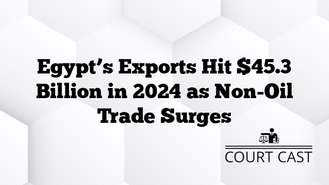 Egypt’s Exports Hit $45.3 Billion in 2024 as Non-Oil Trade Surges