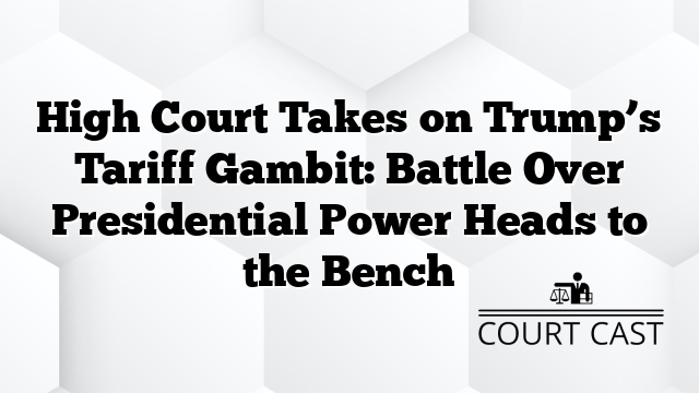 High Court Takes on Trump’s Tariff Gambit: Battle Over Presidential Power Heads to the Bench