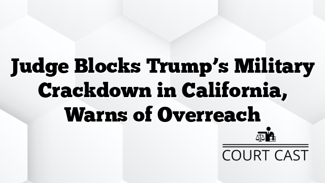 Judge Blocks Trump’s Military Crackdown in California, Warns of Overreach