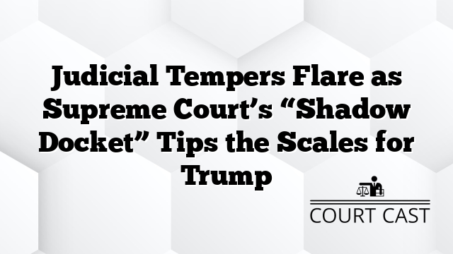 Judicial Tempers Flare as Supreme Court’s “Shadow Docket” Tips the Scales for Trump