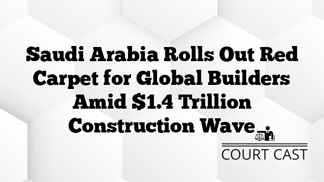 Saudi Arabia Rolls Out Red Carpet for Global Builders Amid $1.4 Trillion Construction Wave