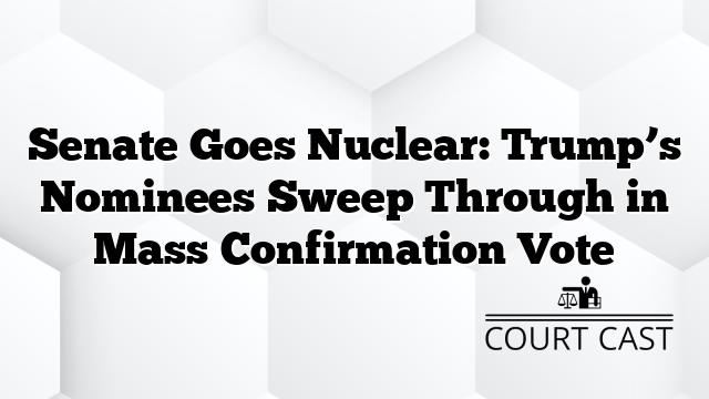 Senate Goes Nuclear: Trump’s Nominees Sweep Through in Mass Confirmation Vote