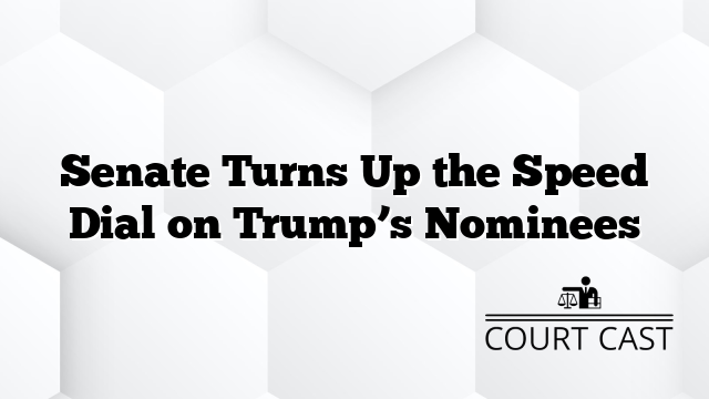 Senate Turns Up the Speed Dial on Trump’s Nominees