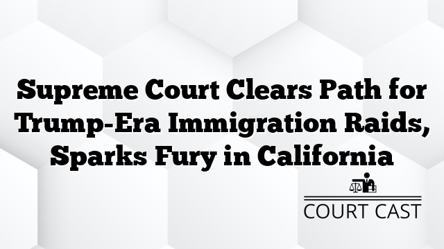 Supreme Court Clears Path for Trump-Era Immigration Raids, Sparks Fury in California