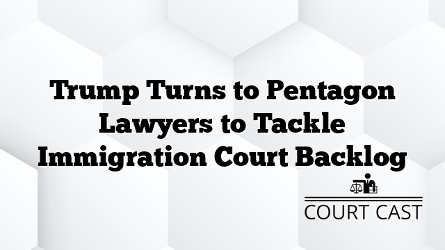 Trump Turns to Pentagon Lawyers to Tackle Immigration Court Backlog