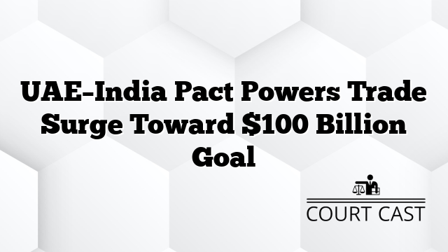 UAE–India Pact Powers Trade Surge Toward $100 Billion Goal