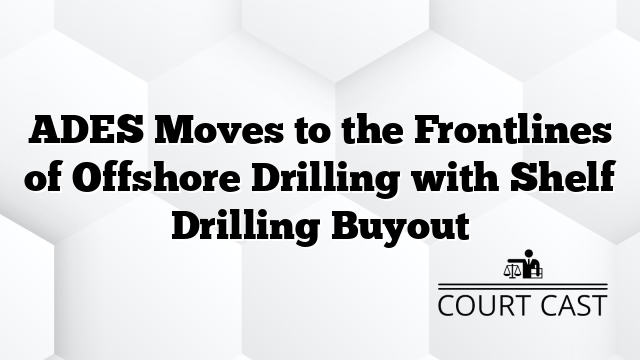 ADES Moves to the Frontlines of Offshore Drilling with Shelf Drilling Buyout