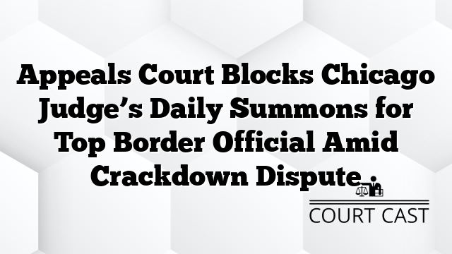 Appeals Court Blocks Chicago Judge’s Daily Summons for Top Border Official Amid Crackdown Dispute