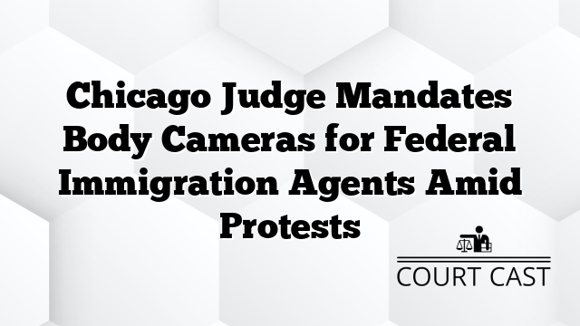 Chicago Judge Mandates Body Cameras for Federal Immigration Agents Amid Protests
