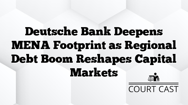 Deutsche Bank Deepens MENA Footprint as Regional Debt Boom Reshapes Capital Markets
