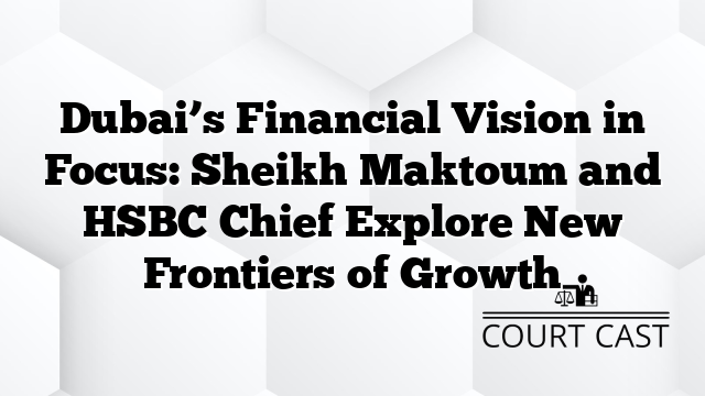 Dubai’s Financial Vision in Focus: Sheikh Maktoum and HSBC Chief Explore New Frontiers of Growth