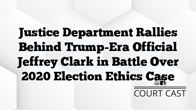 Justice Department Rallies Behind Trump-Era Official Jeffrey Clark in Battle Over 2020 Election Ethics Case