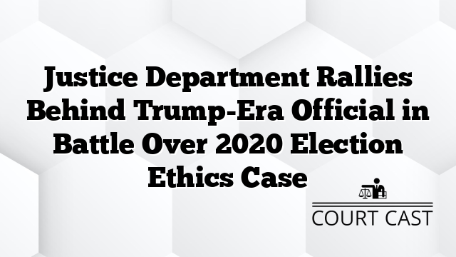 Justice Department Rallies Behind Trump-Era Official in Battle Over 2020 Election Ethics Case