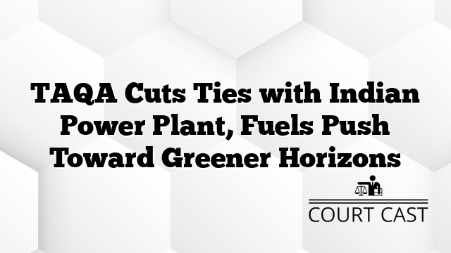TAQA Cuts Ties with Indian Power Plant, Fuels Push Toward Greener Horizons