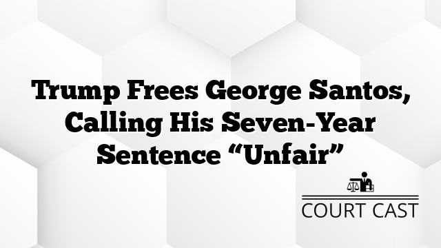 Trump Frees George Santos, Calling His Seven-Year Sentence “Unfair”