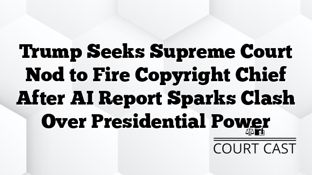 Trump Seeks Supreme Court Nod to Fire Copyright Chief After AI Report Sparks Clash Over Presidential Power