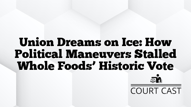 Union Dreams on Ice: How Political Maneuvers Stalled Whole Foods’ Historic Vote
