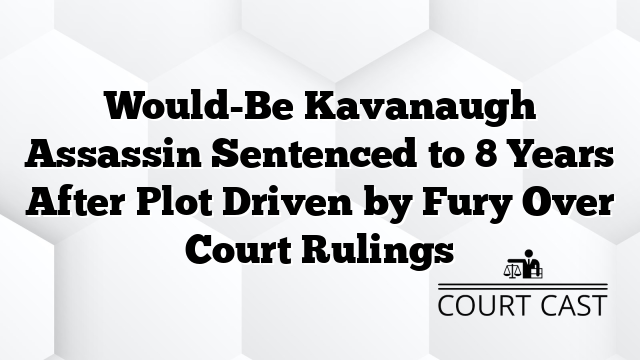 Would-Be Kavanaugh Assassin Sentenced to 8 Years After Plot Driven by Fury Over Court Rulings