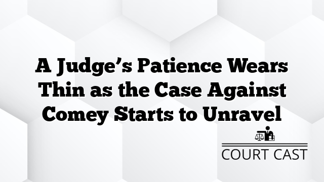 A Judge’s Patience Wears Thin as the Case Against Comey Starts to Unravel