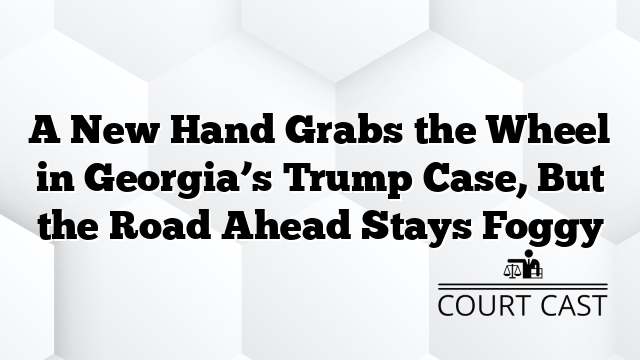 A New Hand Grabs the Wheel in Georgia’s Trump Case, But the Road Ahead Stays Foggy