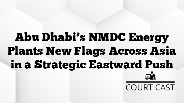 Abu Dhabi’s NMDC Energy Plants New Flags Across Asia in a Strategic Eastward Push