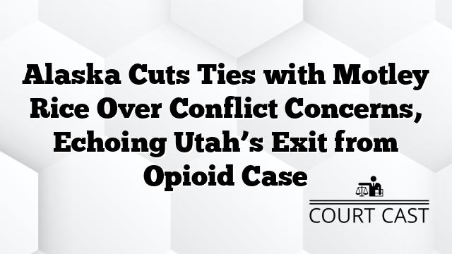 Alaska Cuts Ties with Motley Rice Over Conflict Concerns, Echoing Utah’s Exit from Opioid Case