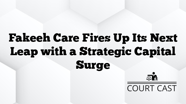 Fakeeh Care Fires Up Its Next Leap with a Strategic Capital Surge