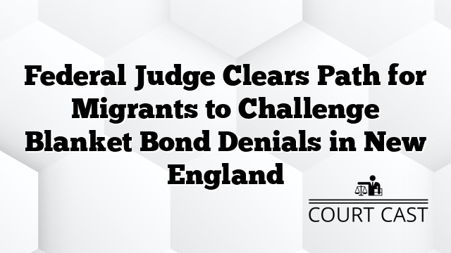 Federal Judge Clears Path for Migrants to Challenge Blanket Bond Denials in New England