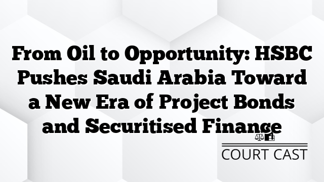 From Oil to Opportunity: HSBC Pushes Saudi Arabia Toward a New Era of Project Bonds and Securitised Finance