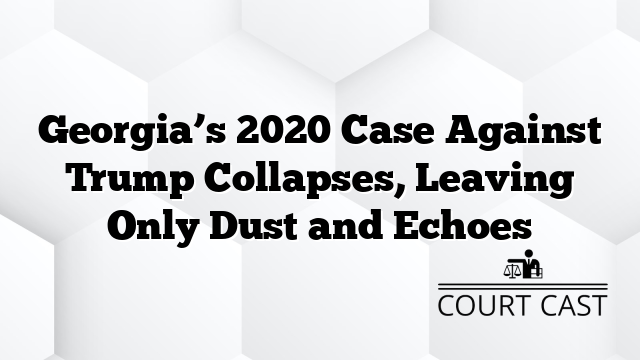 Georgia’s 2020 Case Against Trump Collapses, Leaving Only Dust and Echoes