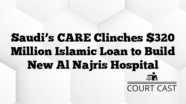 Saudi’s CARE Clinches $320 Million Islamic Loan to Build New Al Najris Hospital