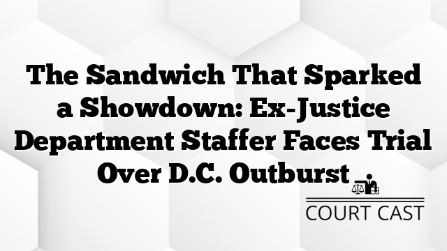 The Sandwich That Sparked a Showdown: Ex-Justice Department Staffer Faces Trial Over D.C. Outburst