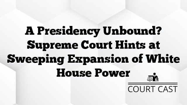 A Presidency Unbound? Supreme Court Hints at Sweeping Expansion of White House Power