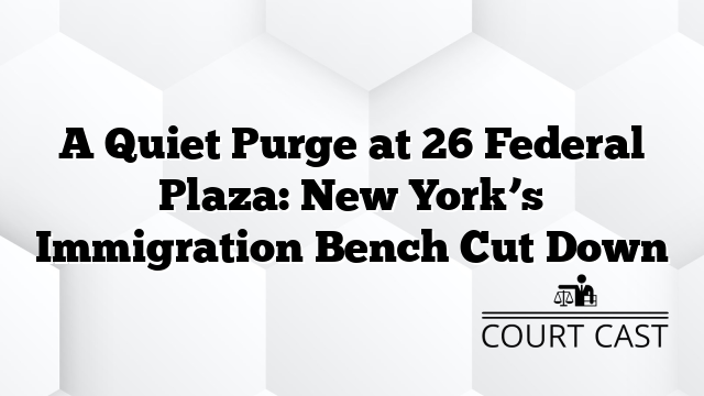 A Quiet Purge at 26 Federal Plaza: New York’s Immigration Bench Cut Down