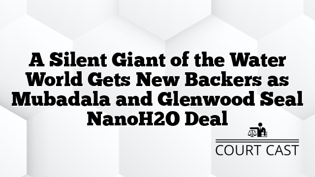 A Silent Giant of the Water World Gets New Backers as Mubadala and Glenwood Seal NanoH2O Deal