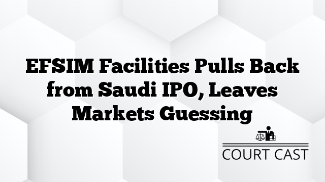 EFSIM Facilities Pulls Back from Saudi IPO, Leaves Markets Guessing