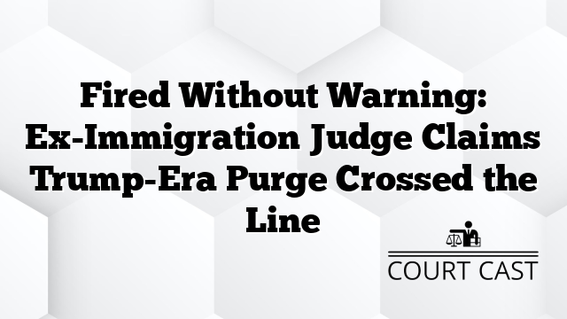 Fired Without Warning: Ex-Immigration Judge Claims Trump-Era Purge Crossed the Line