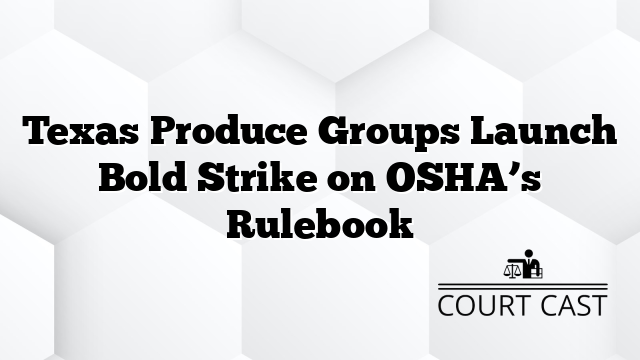 Texas Produce Groups Launch Bold Strike on OSHA’s Rulebook