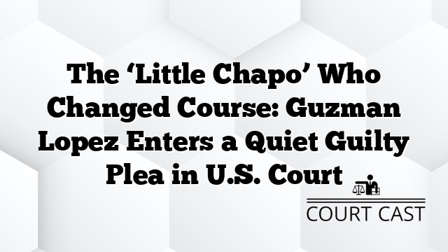 The ‘Little Chapo’ Who Changed Course: Guzman Lopez Enters a Quiet Guilty Plea in U.S. Court