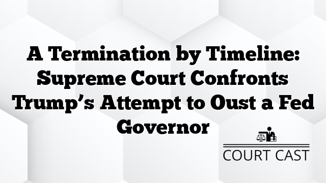 A Termination by Timeline: Supreme Court Confronts Trump’s Attempt to Oust a Fed Governor