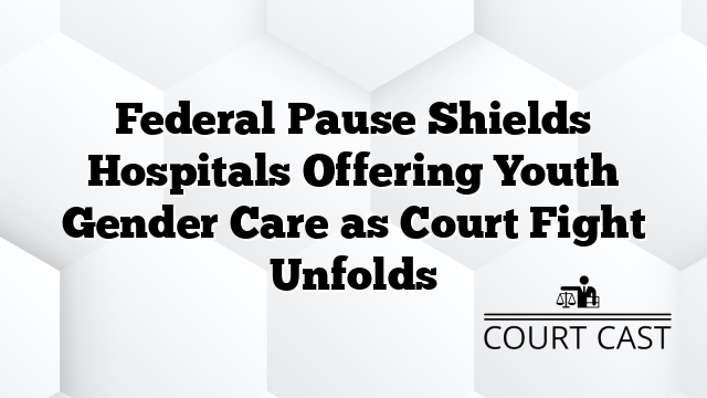 Federal Pause Shields Hospitals Offering Youth Gender Care as Court Fight Unfolds