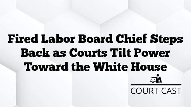 Fired Labor Board Chief Steps Back as Courts Tilt Power Toward the White House