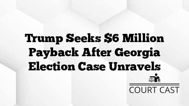 Trump Seeks $6 Million Payback After Georgia Election Case Unravels