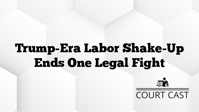 Trump-Era Labor Shake-Up Ends One Legal Fight