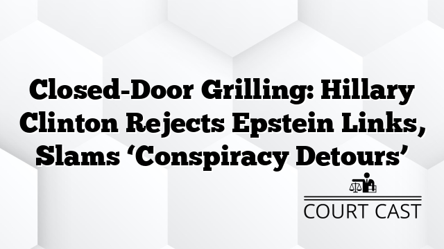 Closed-Door Grilling: Hillary Clinton Rejects Epstein Links, Slams âConspiracy Detoursâ
