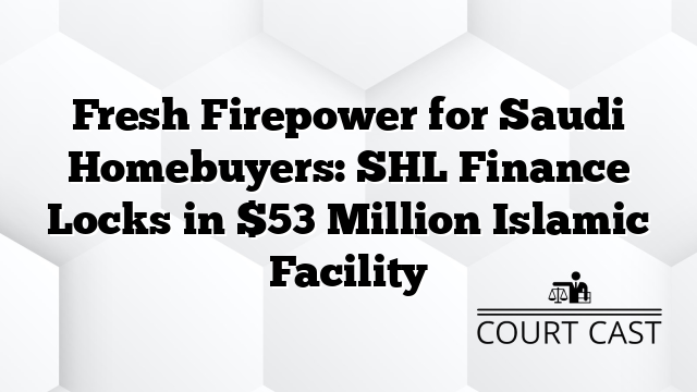Fresh Firepower for Saudi Homebuyers: SHL Finance Locks in $53 Million Islamic Facility